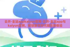 云开·全站appkaiyun官网-云开·全站app与kaiyun官网，解锁数字时代娱乐新体验