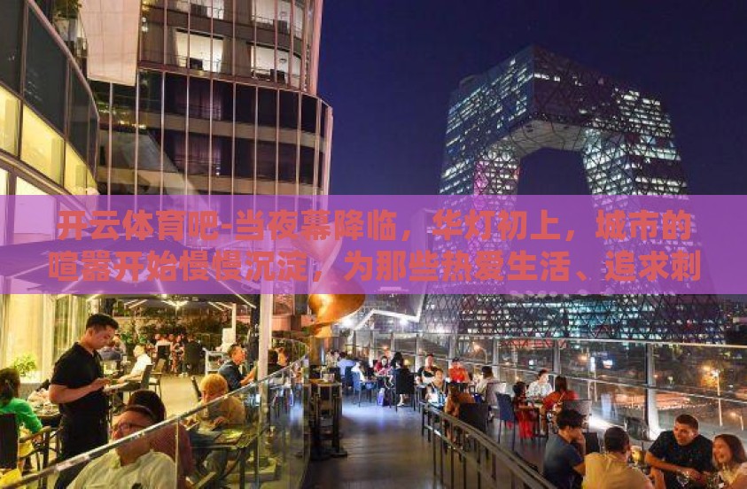 开云体育吧-当夜幕降临，华灯初上，城市的喧嚣开始慢慢沉淀，为那些热爱生活、追求刺激的朋友们打开了一个新世界——藏匿于网络深处的开云体育吧