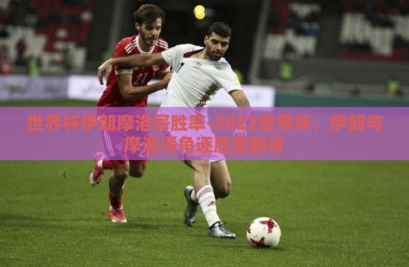 世界杯伊朗摩洛哥胜率-2022世界杯,伊朗与摩洛哥角逐胜面解析 世界杯伊朗摩洛哥胜率-2022世界杯,伊朗与摩洛哥角逐胜面解析