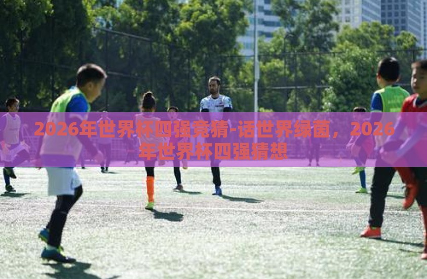 2026年世界杯四强竞猜-话世界绿茵，2026年世界杯四强猜想
